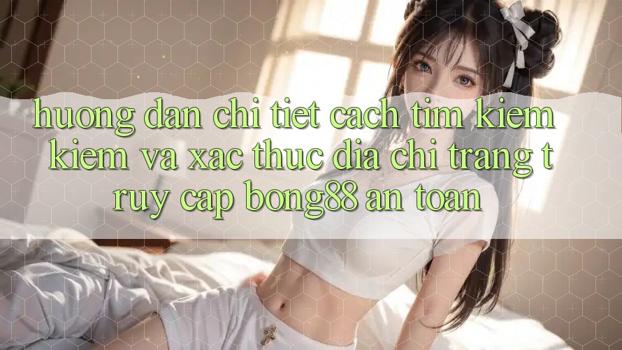 Hướng dẫn Chi Tiết Cách Tìm kiếm kiếm Và Xác Thực Địa chỉ trang Truy Cập Bong88 An Toàn