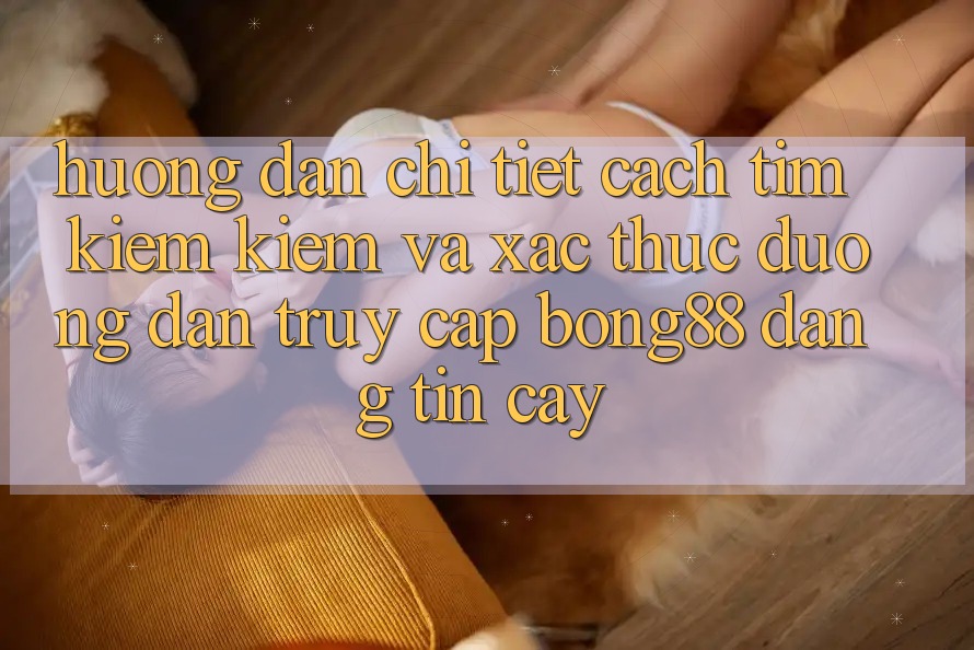 Hướng Dẫn Chi Tiết Cách Tìm kiếm Kiếm Và Xác Thực Đường dẫn Truy Cập Bong88 Đáng tin cậy