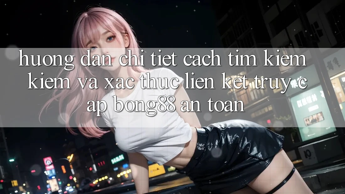 Hướng Dẫn Chi Tiết Cách Tìm kiếm Kiếm Và Xác Thực Liên kết Truy Cập Bong88 An toàn