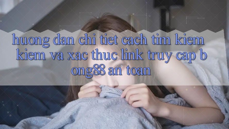 Hướng dẫn Chi Tiết Cách Tìm kiếm Kiếm Và Xác Thực Link Truy Cập Bong88 An Toàn