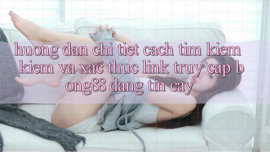 Hướng Dẫn Chi Tiết Cách Tìm kiếm Kiếm Và Xác Thực Link Truy Cập Bong88 Đáng tin cậy