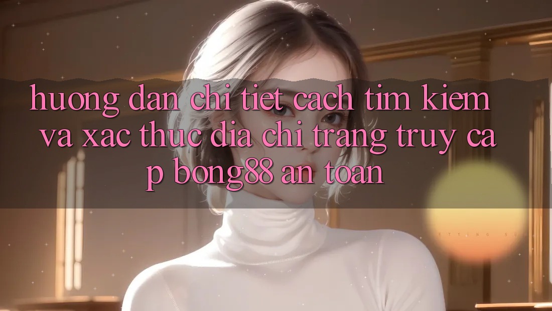 Hướng Dẫn Chi Tiết Cách Tìm Kiếm Và Xác Thực Địa chỉ trang Truy Cập Bong88 An Toàn