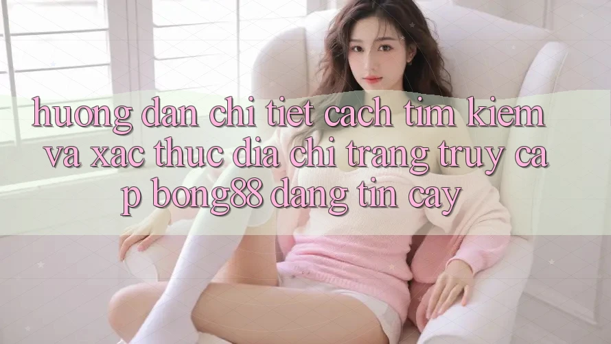 Hướng dẫn Chi Tiết Cách Tìm Kiếm Và Xác Thực Địa chỉ trang Truy Cập Bong88 Đáng tin cậy
