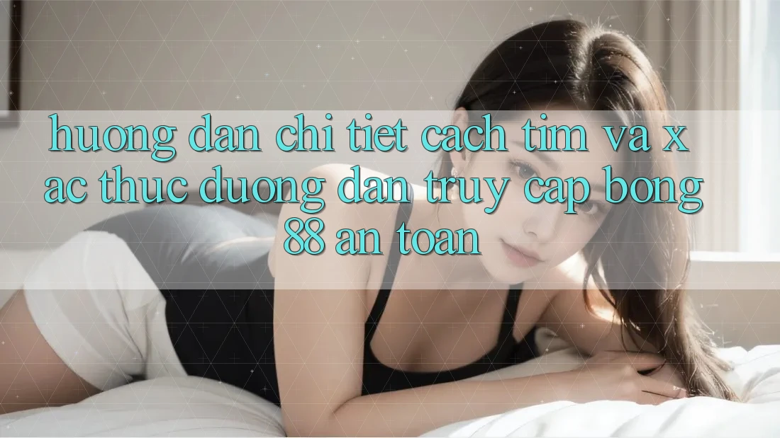 Hướng Dẫn Chi Tiết Cách Tìm Và Xác Thực Đường dẫn Truy Cập Bong88 An Toàn