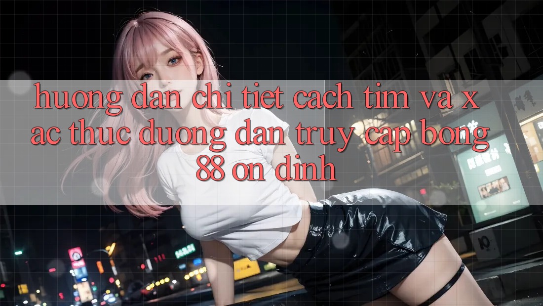 Hướng Dẫn Chi Tiết Cách Tìm Và Xác Thực Đường dẫn Truy Cập Bong88 Ổn định