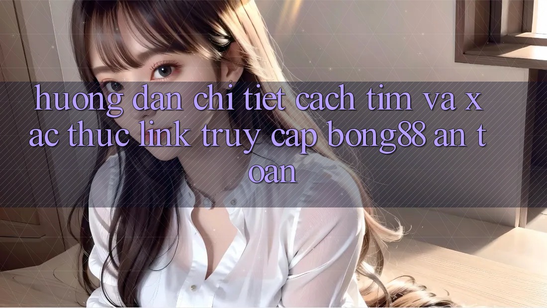 Hướng Dẫn Chi Tiết Cách Tìm Và Xác Thực Link Truy Cập Bong88 An Toàn
