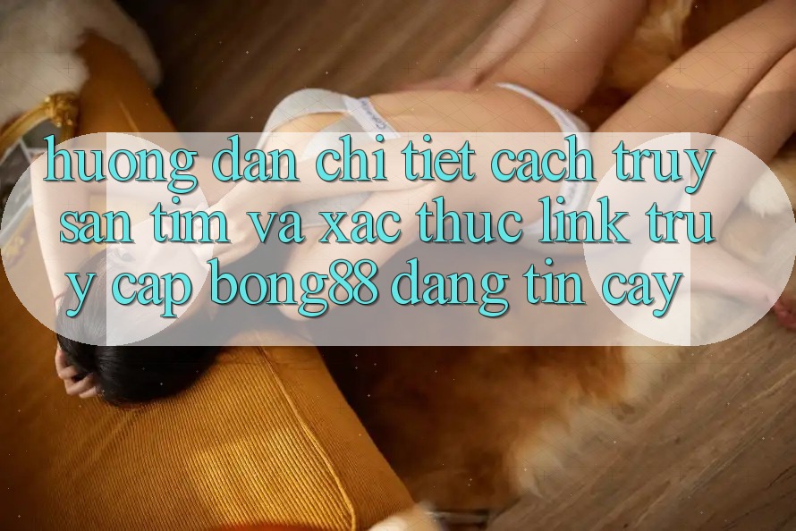 Hướng Dẫn Chi Tiết Cách Truy săn tìm Và Xác Thực Link Truy Cập Bong88 Đáng tin cậy