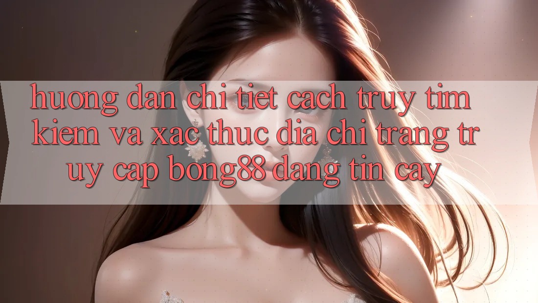 Hướng Dẫn Chi Tiết Cách Truy tìm Kiếm Và Xác Thực Địa chỉ trang Truy Cập Bong88 Đáng tin cậy