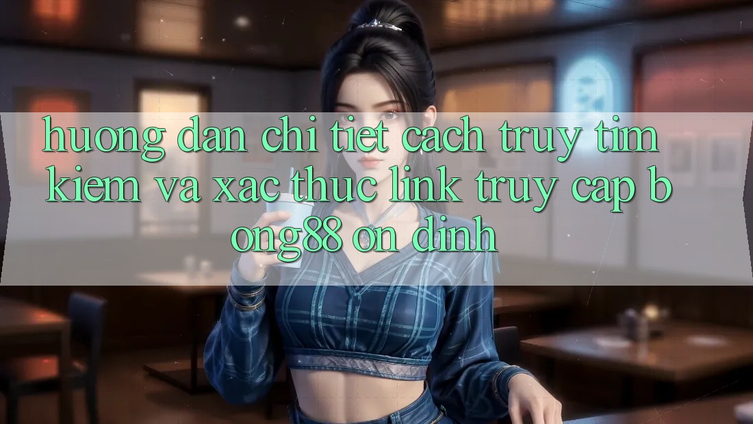 Hướng Dẫn Chi Tiết Cách Truy tìm kiếm Và Xác Thực Link Truy Cập Bong88 Ổn định