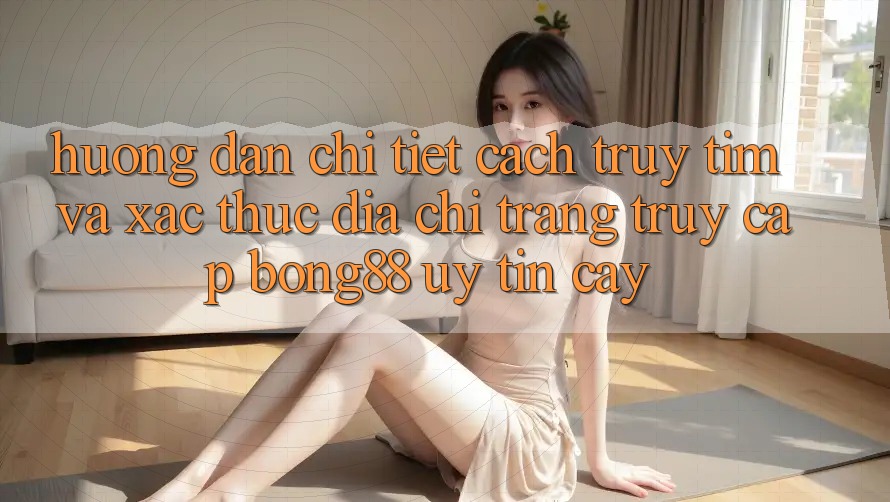 Hướng Dẫn Chi Tiết Cách Truy tìm Và Xác Thực Địa chỉ trang Truy Cập Bong88 Uy tín cậy