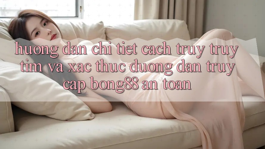 Hướng Dẫn Chi Tiết Cách Truy truy tìm Và Xác Thực Đường dẫn Truy Cập Bong88 An Toàn