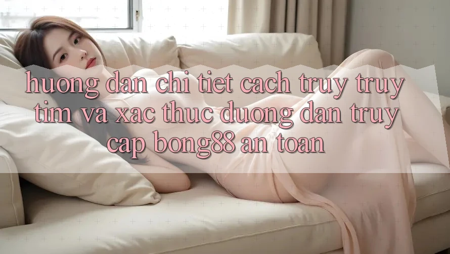 Hướng Dẫn Chi Tiết Cách Truy truy tìm Và Xác Thực Đường dẫn Truy Cập Bong88 An Toàn
