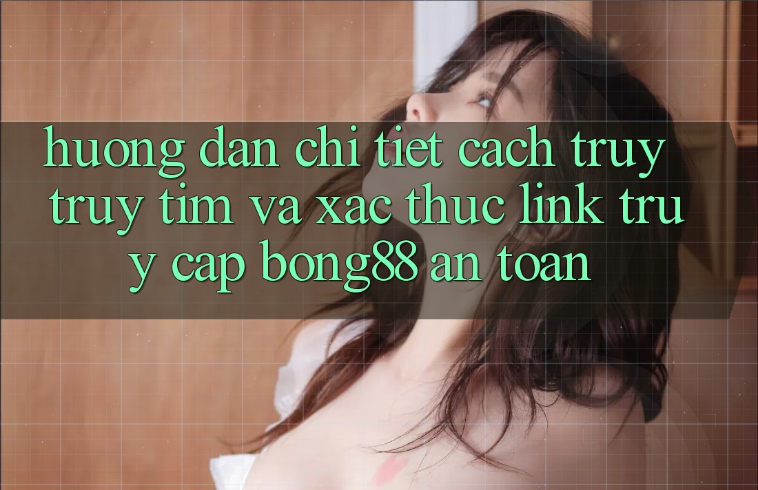 Hướng Dẫn Chi Tiết Cách Truy truy tìm Và Xác Thực Link Truy Cập Bong88 An Toàn