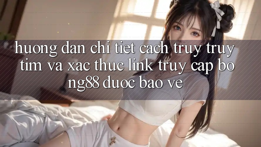 Hướng Dẫn Chi Tiết Cách Truy truy tìm Và Xác Thực Link Truy Cập Bong88 Được bảo vệ