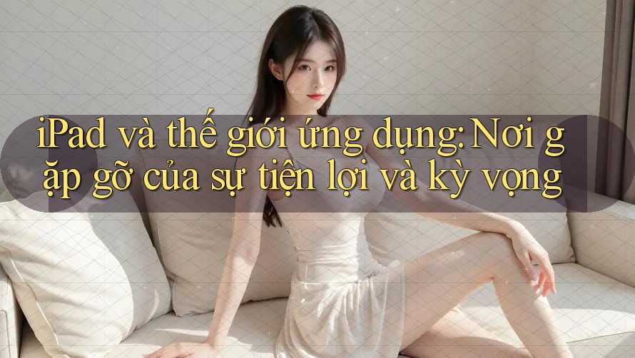 iPad và thế giới ứng dụng: Nơi gặp gỡ của sự tiện lợi và kỳ vọng