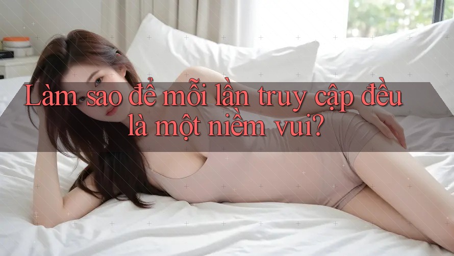 Làm sao để mỗi lần truy cập đều là một niềm vui?