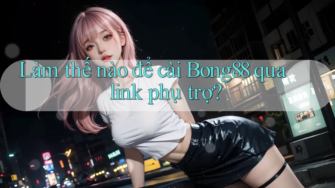 Làm thế nào để cài Bong88 qua link phụ trợ?