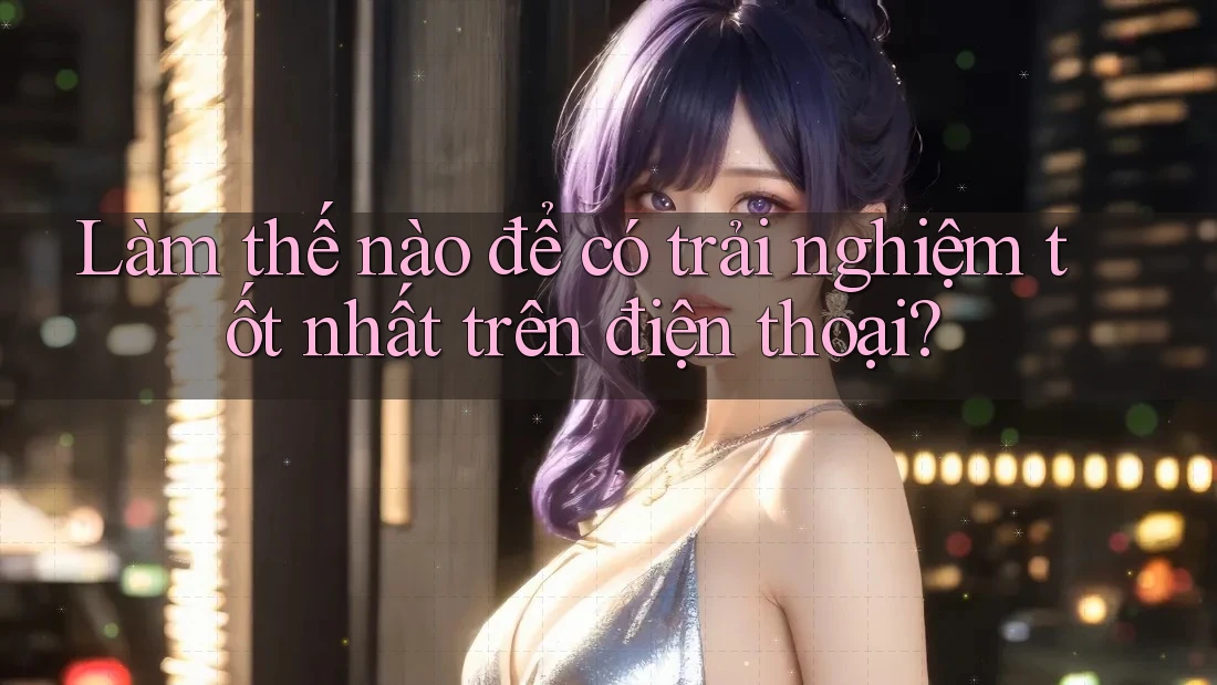 Làm thế nào để có trải nghiệm tốt nhất trên điện thoại?