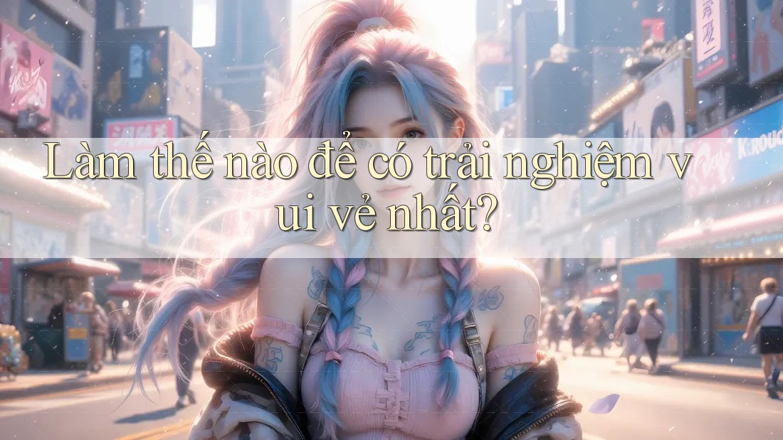 Làm thế nào để có trải nghiệm vui vẻ nhất?