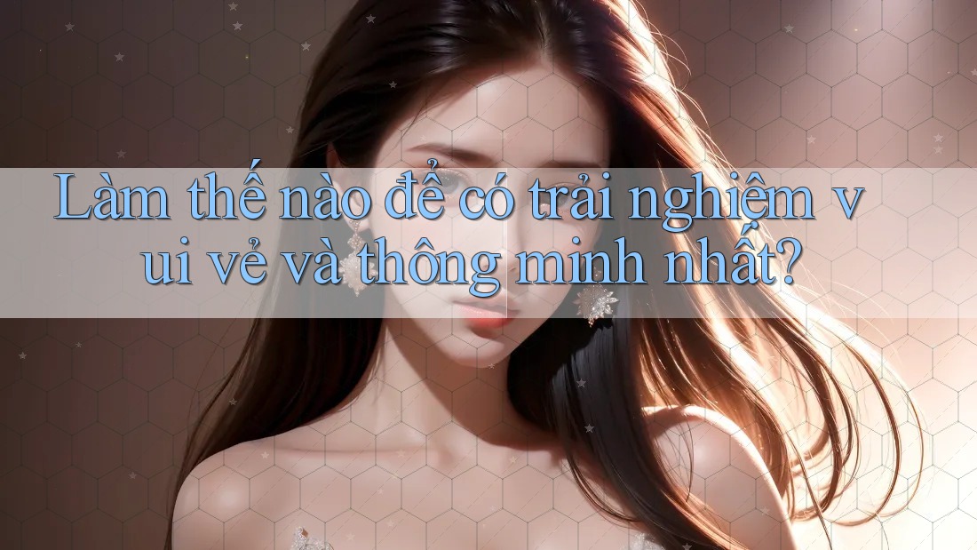 Làm thế nào để có trải nghiệm vui vẻ và thông minh nhất?