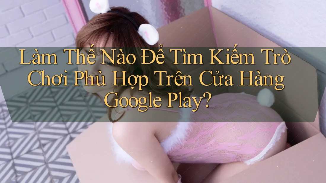 Làm Thế Nào Để Tìm Kiếm Trò Chơi Phù Hợp Trên Cửa Hàng Google Play?