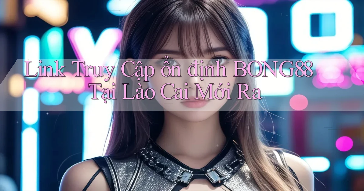link truy cập ổn định bong88 tại Lào Cai mới ra