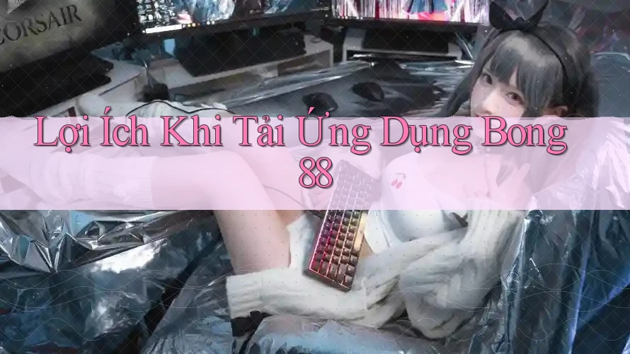 Lợi Ích Khi Tải Ứng Dụng Bong88