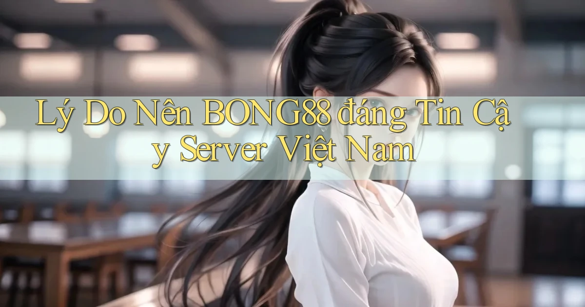 lý do nên bong88 đáng tin cậy server việt nam