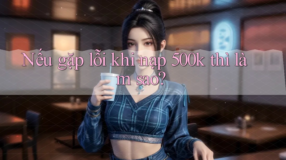 Nếu gặp lỗi khi nạp 500k thì làm sao?