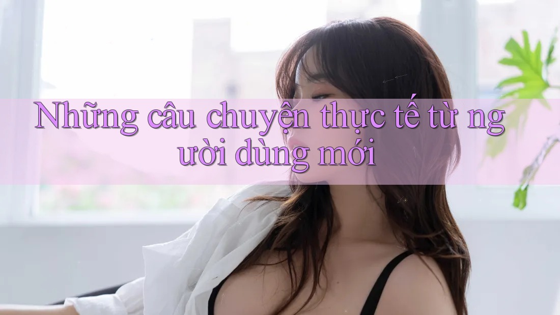 Những câu chuyện thực tế từ người dùng mới Những câu chuyện thực tế từ người dùng mới