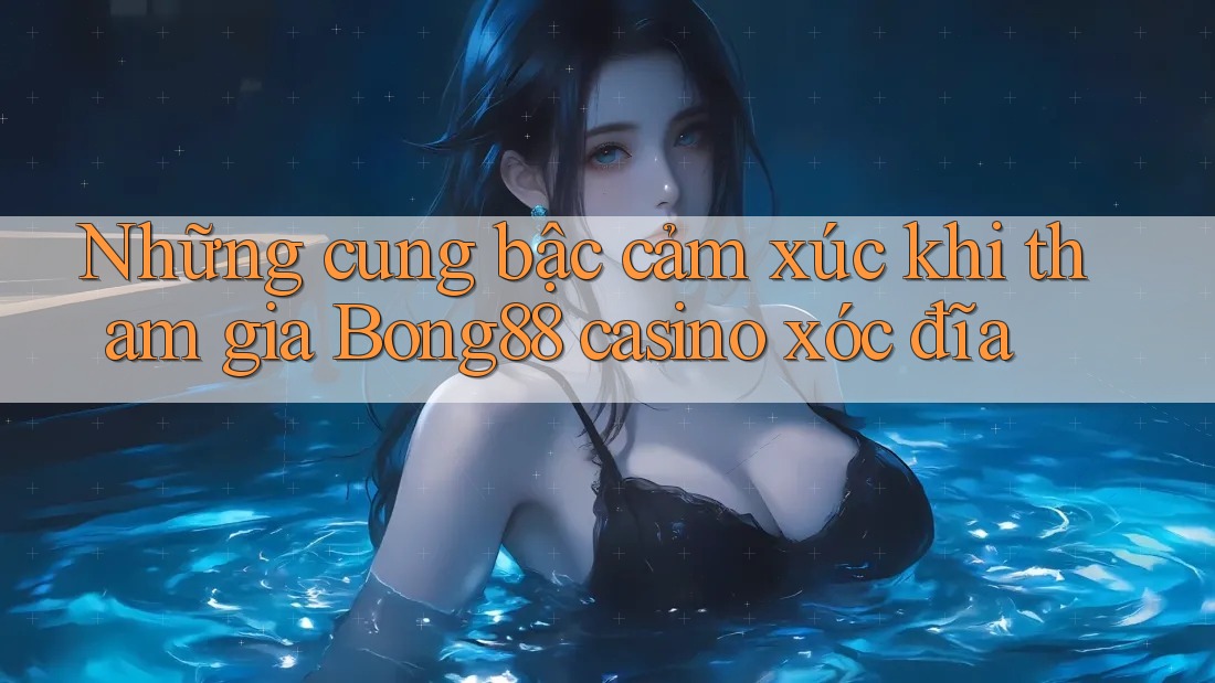 Những cung bậc cảm xúc khi tham gia Bong88 casino xóc đĩa