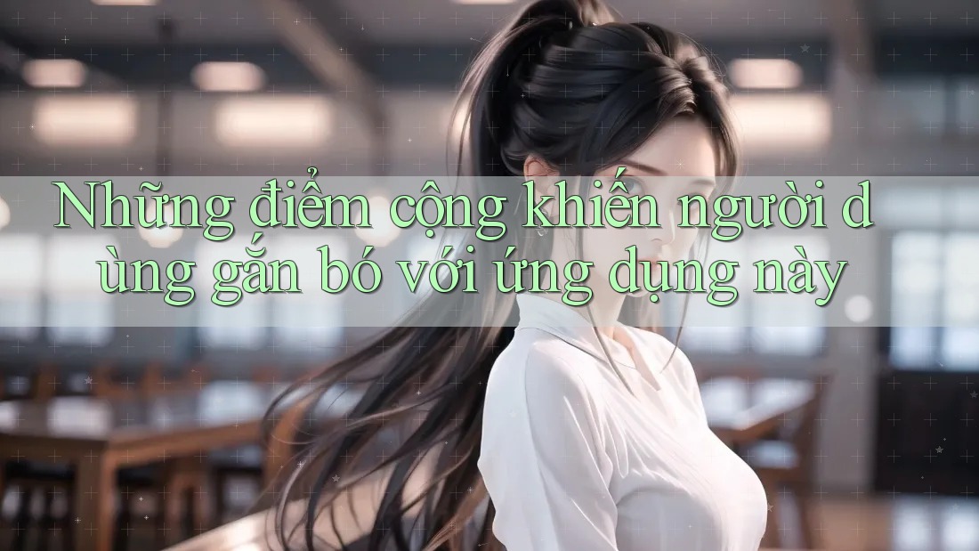 Những điểm cộng khiến người dùng gắn bó với ứng dụng này