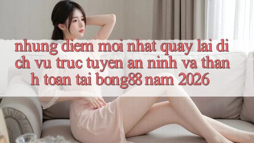 Những Điểm Mới nhất Quay lại Dịch vụ trực tuyến An ninh Và Thanh Toán Tại Bong88 Năm 2026