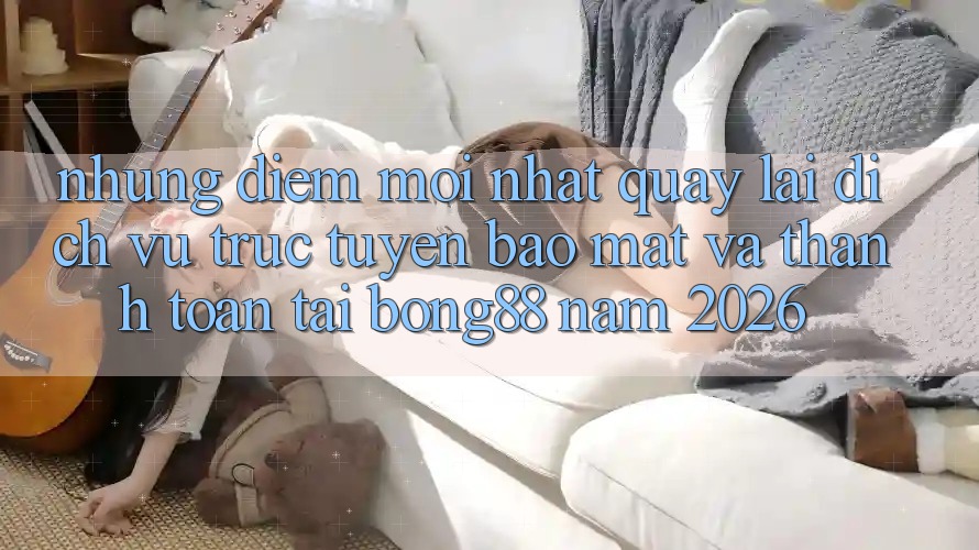 Những Điểm Mới nhất Quay lại Dịch vụ trực tuyến Bảo Mật Và Thanh Toán Tại Bong88 Năm 2026