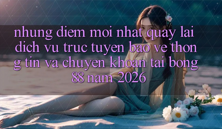 Những Điểm Mới nhất Quay lại Dịch vụ trực tuyến Bảo vệ thông tin Và Chuyển khoản Tại Bong88 Năm 2026