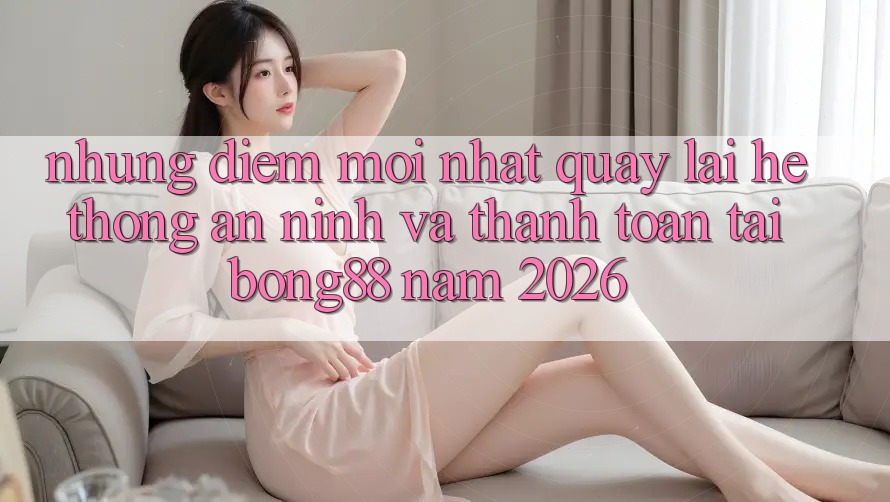 Những Điểm Mới nhất Quay lại Hệ Thống An ninh Và Thanh Toán Tại Bong88 Năm 2026