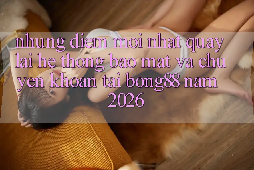 Những Điểm Mới nhất Quay lại Hệ Thống Bảo Mật Và Chuyển khoản Tại Bong88 Năm 2026