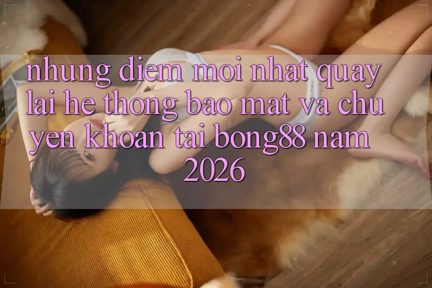Những Điểm Mới nhất Quay lại Hệ Thống Bảo Mật Và Chuyển khoản Tại Bong88 Năm 2026 Những Điểm Mới nhất Quay lại Hệ Thống Bảo Mật Và Chuyển khoản Tại Bong88 Năm 2026