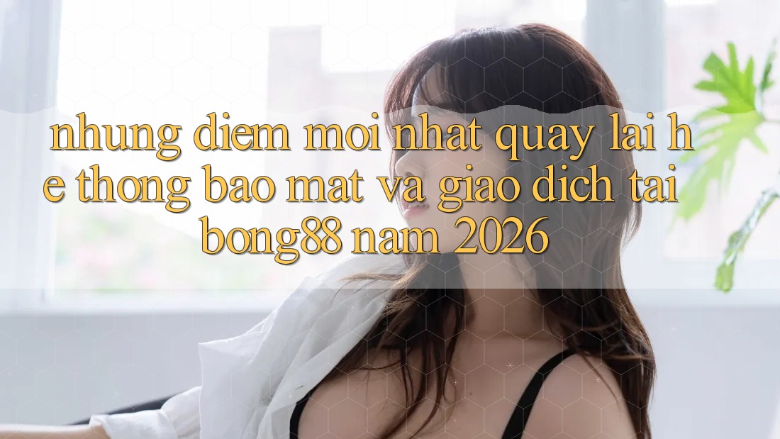 Những Điểm Mới nhất Quay lại Hệ Thống Bảo Mật Và Giao dịch Tại Bong88 Năm 2026