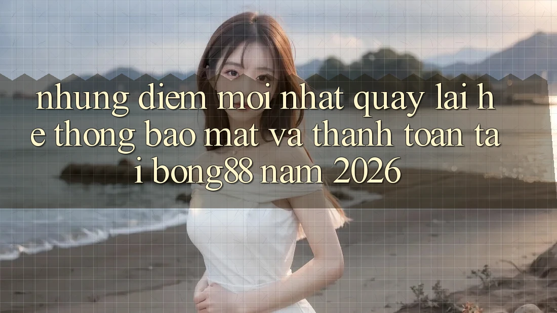 Những Điểm Mới nhất Quay lại Hệ Thống Bảo Mật Và Thanh Toán Tại Bong88 Năm 2026