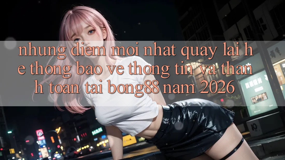 Những Điểm Mới nhất Quay lại Hệ Thống Bảo vệ thông tin Và Thanh Toán Tại Bong88 Năm 2026