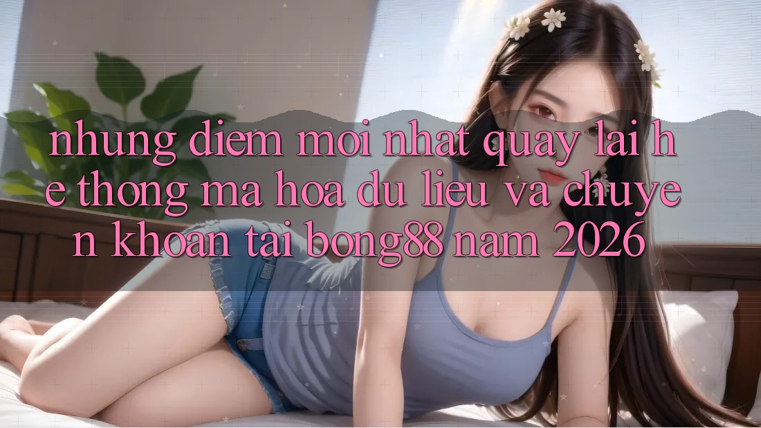 Những Điểm Mới nhất Quay lại Hệ Thống Mã hóa dữ liệu Và Chuyển khoản Tại Bong88 Năm 2026