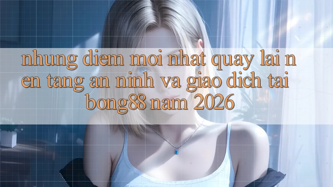 Những Điểm Mới nhất Quay lại Nền tảng An ninh Và Giao dịch Tại Bong88 Năm 2026