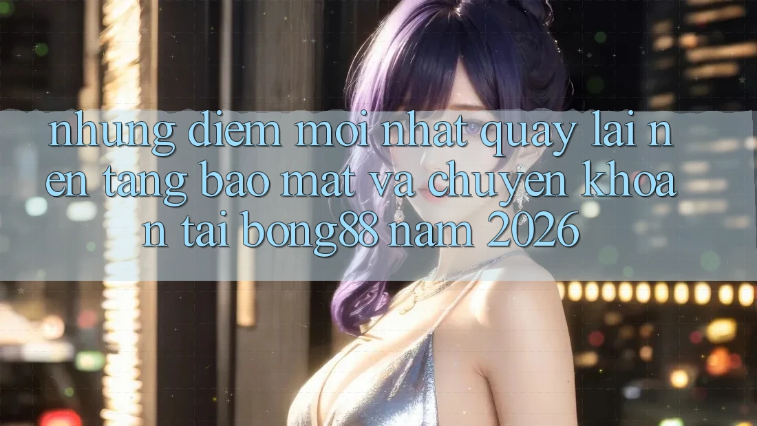 Những Điểm Mới nhất Quay lại Nền tảng Bảo Mật Và Chuyển khoản Tại Bong88 Năm 2026