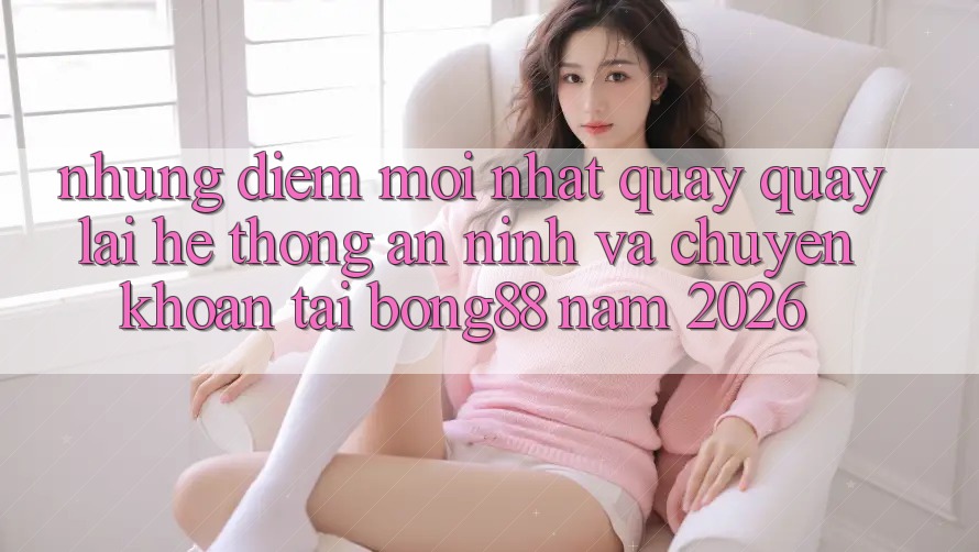 Những Điểm Mới nhất Quay quay lại Hệ Thống An ninh Và Chuyển khoản Tại Bong88 Năm 2026