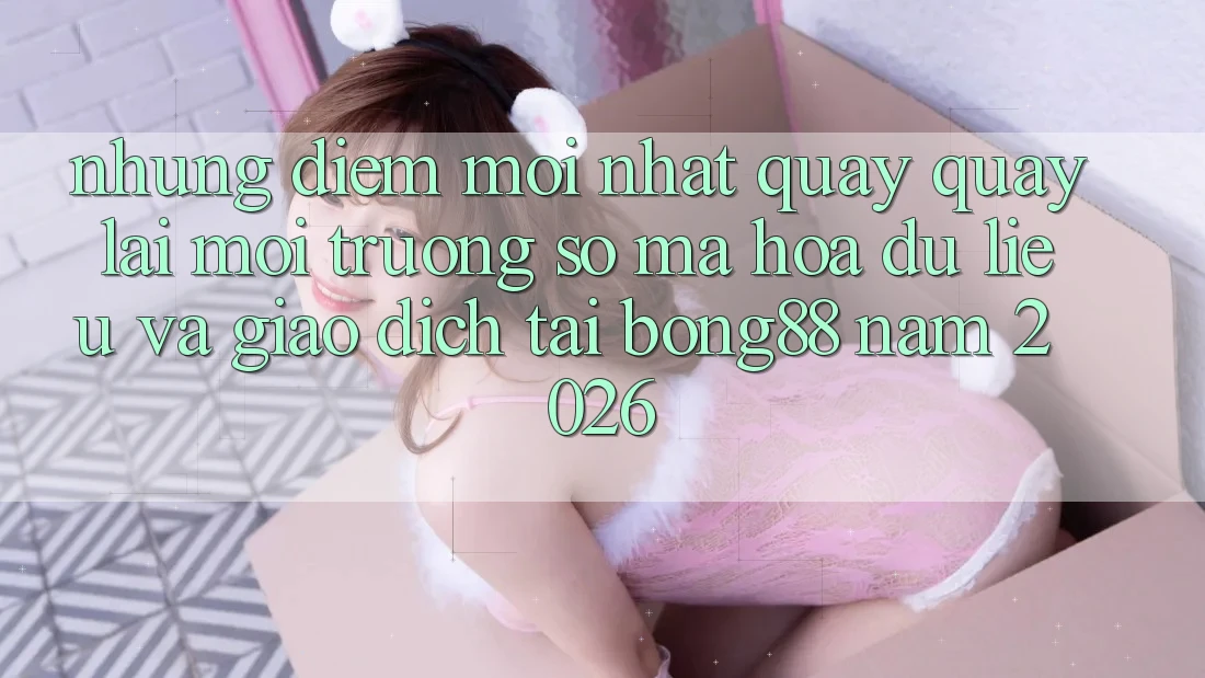 Những Điểm Mới nhất Quay quay lại Môi trường số Mã hóa dữ liệu Và Giao dịch Tại Bong88 Năm 2026