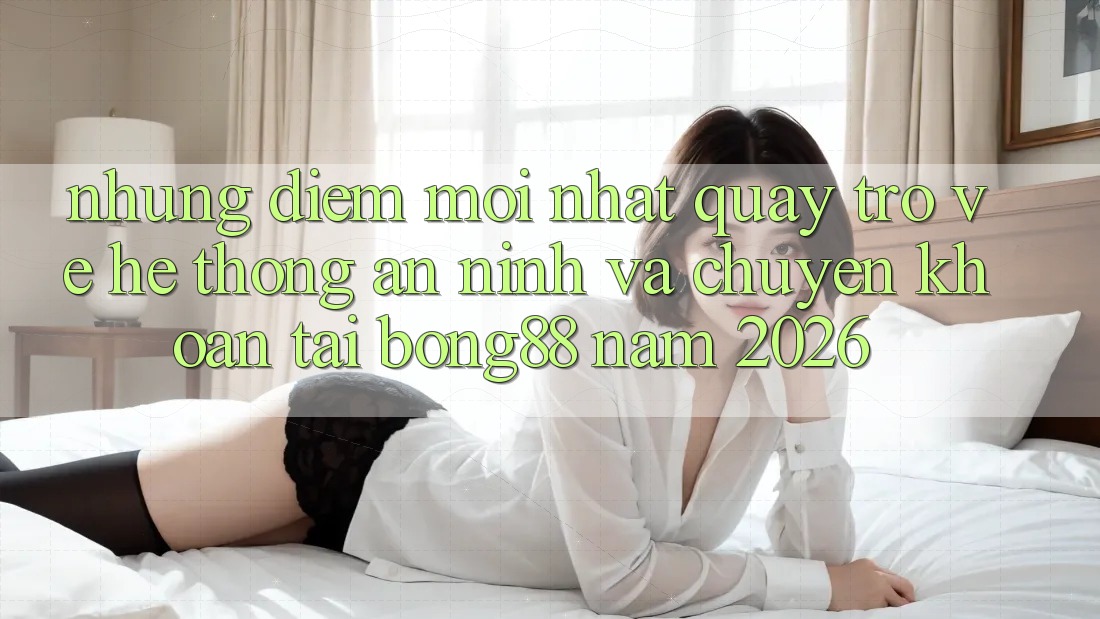 Những Điểm Mới nhất Quay trở về Hệ Thống An ninh Và Chuyển khoản Tại Bong88 Năm 2026