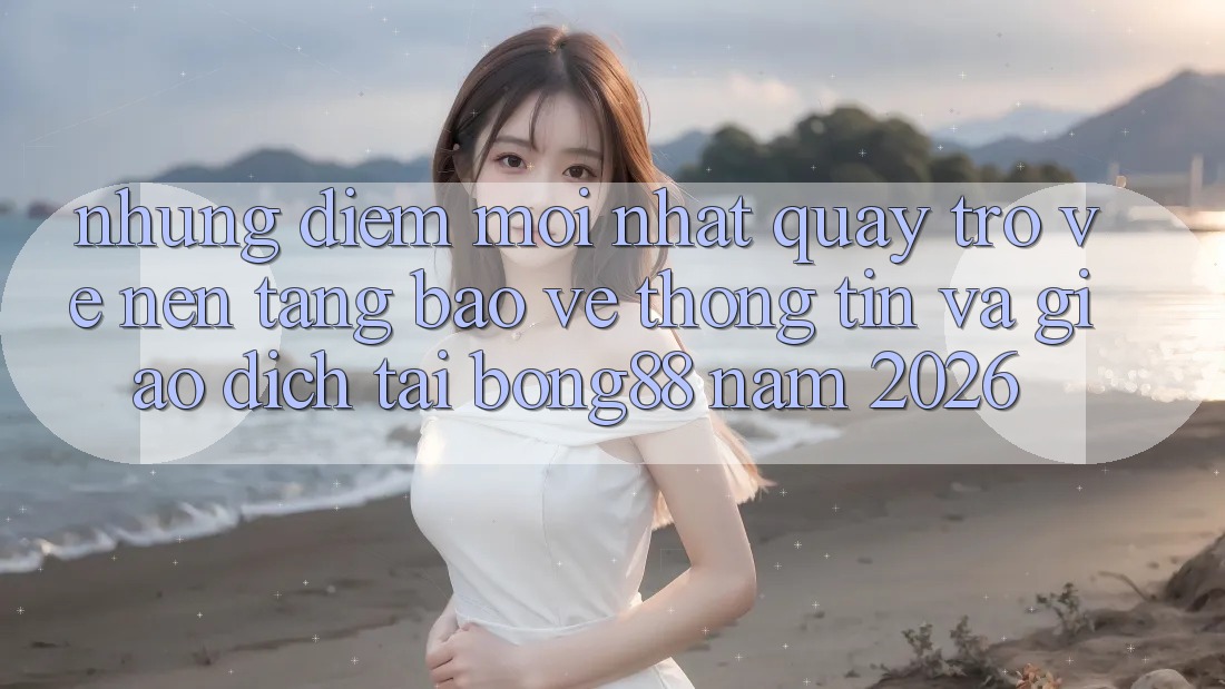 Những Điểm Mới nhất Quay trở về Nền tảng Bảo vệ thông tin Và Giao dịch Tại Bong88 Năm 2026