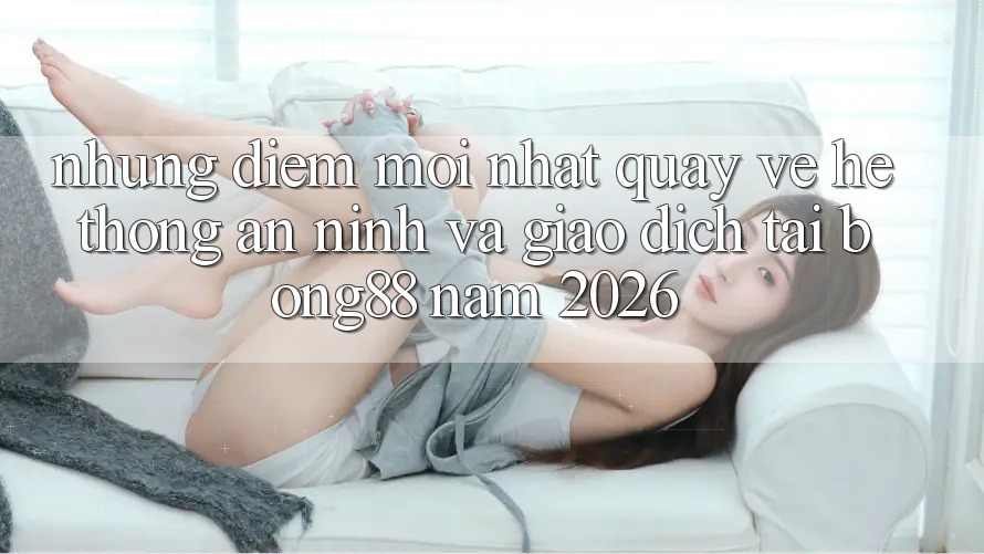 Những Điểm Mới nhất Quay về Hệ Thống An ninh Và Giao dịch Tại Bong88 Năm 2026