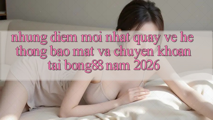 Những Điểm Mới nhất Quay về Hệ thống Bảo Mật Và Chuyển khoản Tại Bong88 Năm 2026